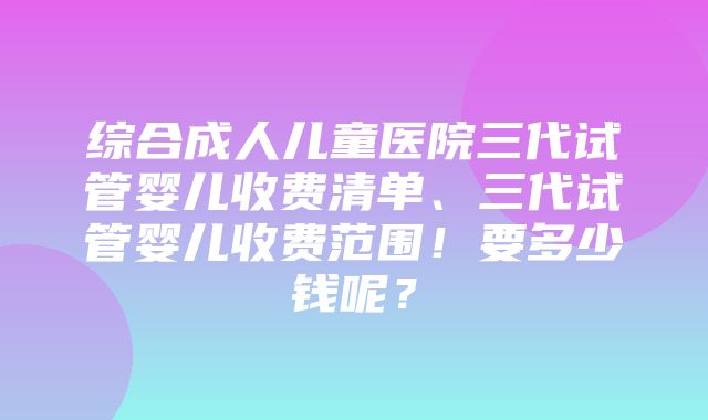 综合成人儿童医院三代试管婴儿收费清单、三代试管婴儿收费范围！要多少钱呢？