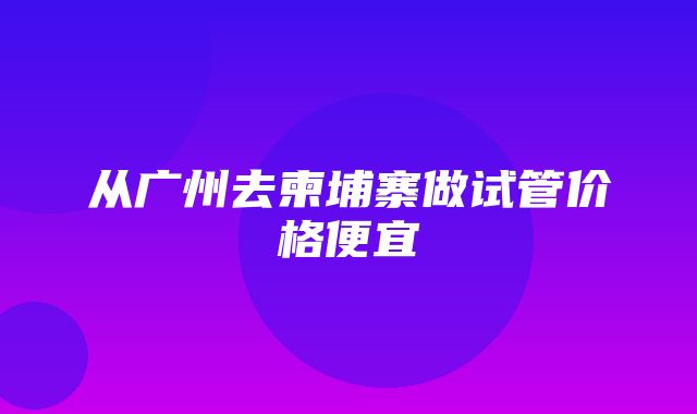 从广州去柬埔寨做试管价格便宜