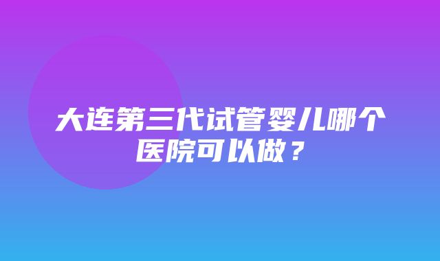 大连第三代试管婴儿哪个医院可以做？