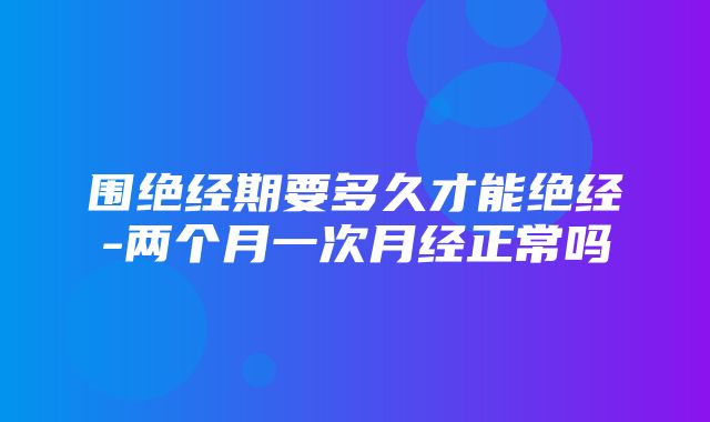 围绝经期要多久才能绝经-两个月一次月经正常吗