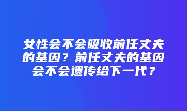 女性会不会吸收前任丈夫的基因？前任丈夫的基因会不会遗传给下一代？