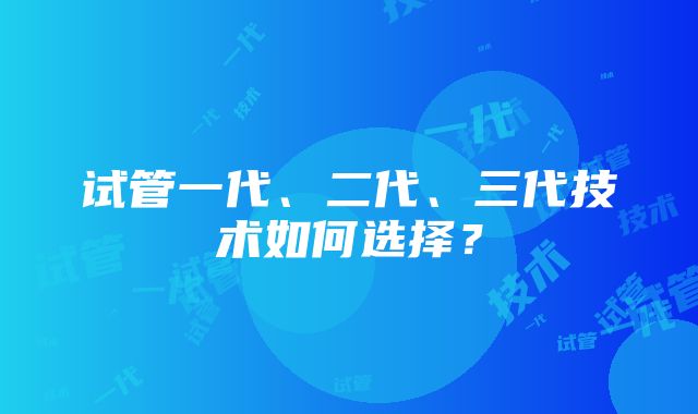 试管一代、二代、三代技术如何选择？