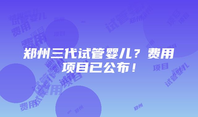 郑州三代试管婴儿？费用项目已公布！