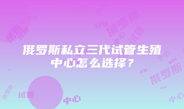 俄罗斯私立三代试管生殖中心怎么选择？