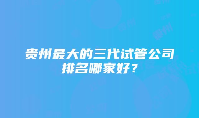 贵州最大的三代试管公司排名哪家好？