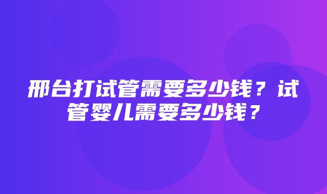 邢台打试管需要多少钱？试管婴儿需要多少钱？