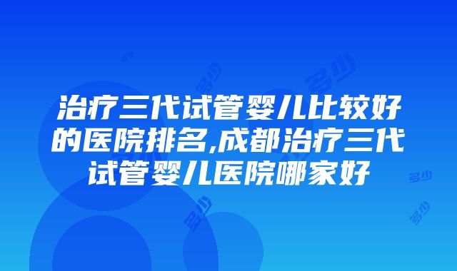 治疗三代试管婴儿比较好的医院排名,成都治疗三代试管婴儿医院哪家好