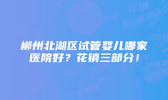 郴州北湖区试管婴儿哪家医院好？花销三部分！