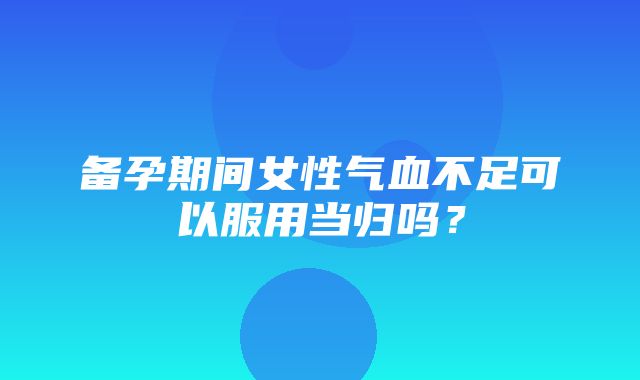 备孕期间女性气血不足可以服用当归吗？