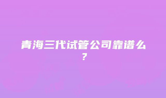 青海三代试管公司靠谱么？