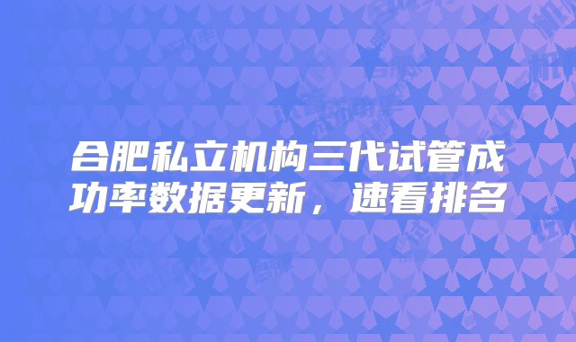 合肥私立机构三代试管成功率数据更新，速看排名