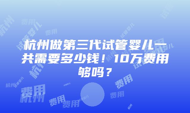 杭州做第三代试管婴儿一共需要多少钱！10万费用够吗？