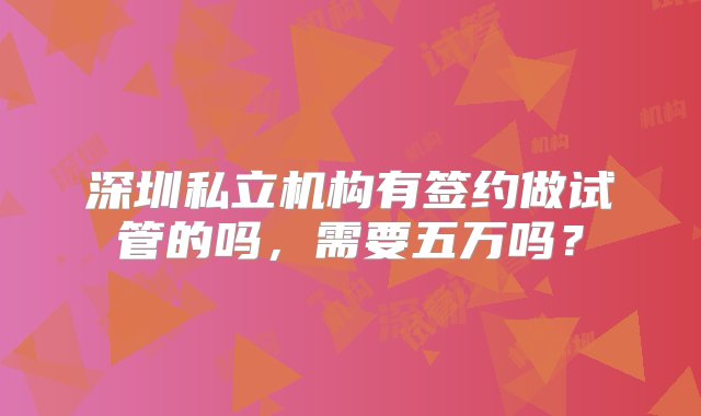 深圳私立机构有签约做试管的吗，需要五万吗？