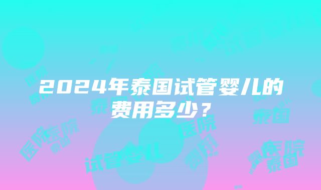 2024年泰国试管婴儿的费用多少？