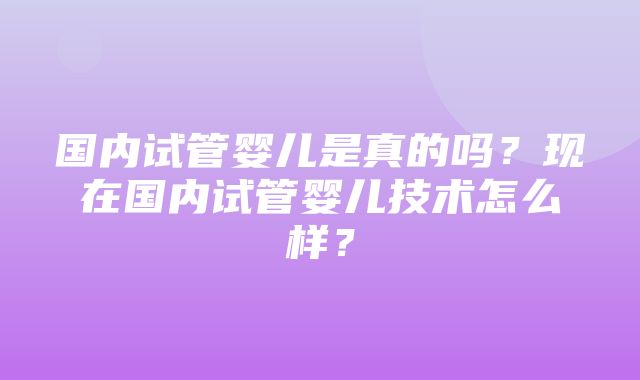 国内试管婴儿是真的吗？现在国内试管婴儿技术怎么样？