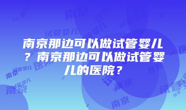 南京那边可以做试管婴儿？南京那边可以做试管婴儿的医院？