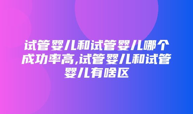 试管婴儿和试管婴儿哪个成功率高,试管婴儿和试管婴儿有啥区