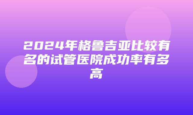 2024年格鲁吉亚比较有名的试管医院成功率有多高