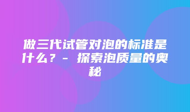 做三代试管对泡的标准是什么？- 探索泡质量的奥秘