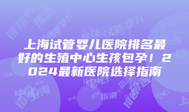 上海试管婴儿医院排名最好的生殖中心生孩包孕！2024最新医院选择指南