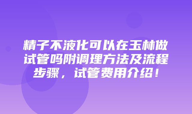 精子不液化可以在玉林做试管吗附调理方法及流程步骤，试管费用介绍！