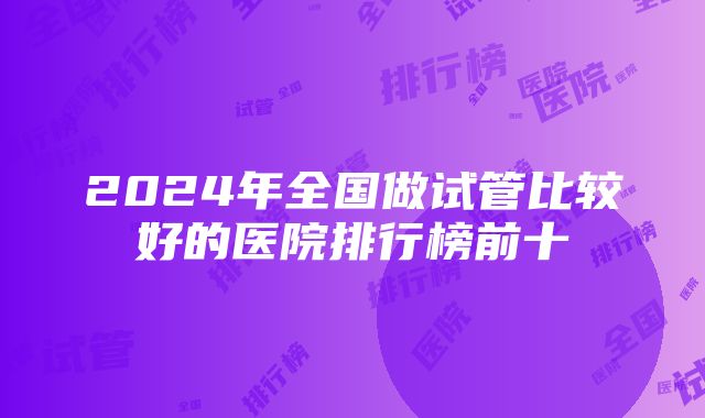 2024年全国做试管比较好的医院排行榜前十