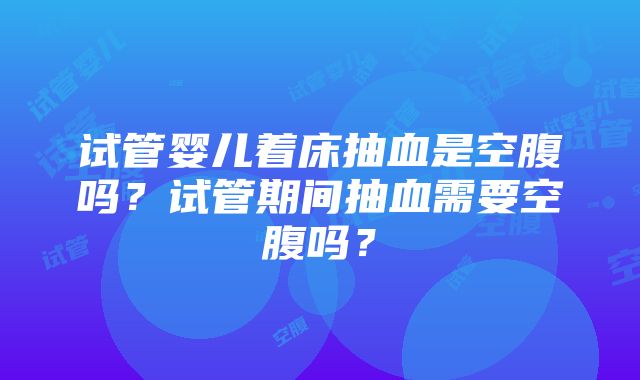 试管婴儿着床抽血是空腹吗？试管期间抽血需要空腹吗？