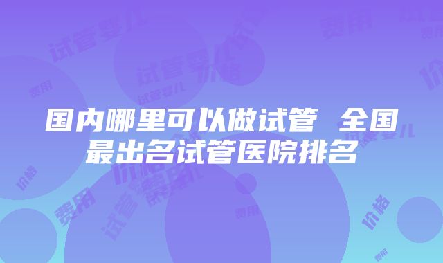 国内哪里可以做试管 全国最出名试管医院排名