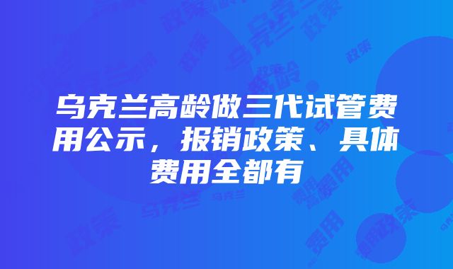 乌克兰高龄做三代试管费用公示，报销政策、具体费用全都有