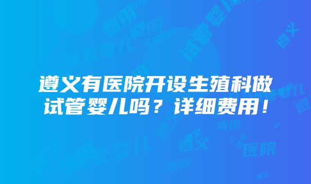 遵义有医院开设生殖科做试管婴儿吗？详细费用！