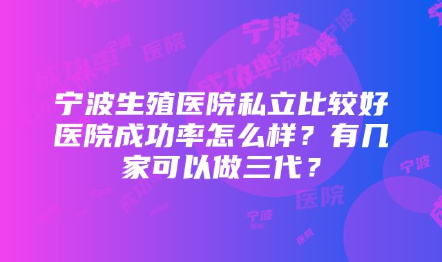 宁波生殖医院私立比较好医院成功率怎么样？有几家可以做三代？