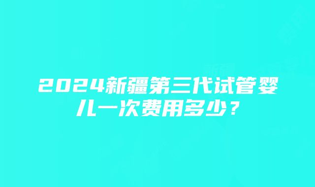 2024新疆第三代试管婴儿一次费用多少？