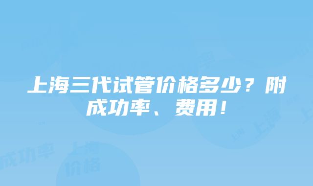 上海三代试管价格多少？附成功率、费用！