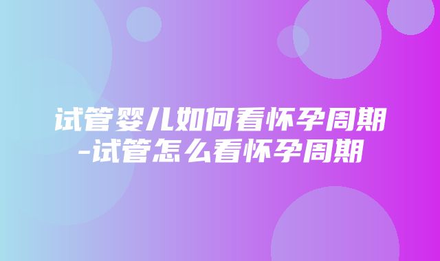 试管婴儿如何看怀孕周期-试管怎么看怀孕周期