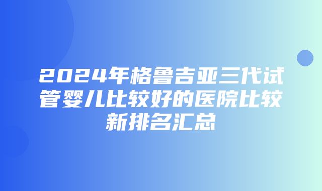 2024年格鲁吉亚三代试管婴儿比较好的医院比较新排名汇总