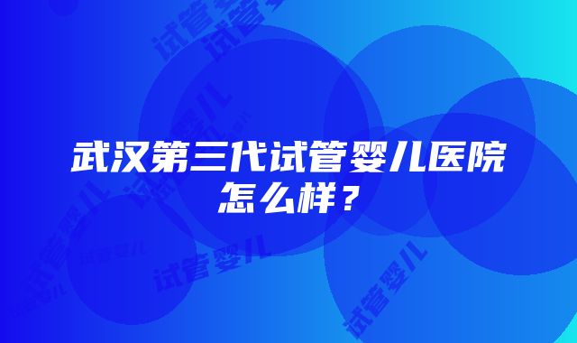 武汉第三代试管婴儿医院怎么样？