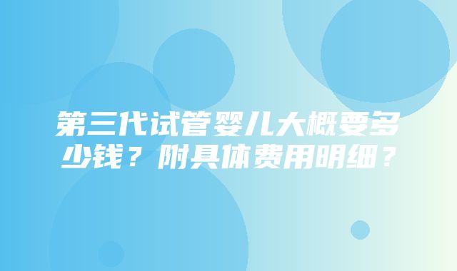 第三代试管婴儿大概要多少钱？附具体费用明细？