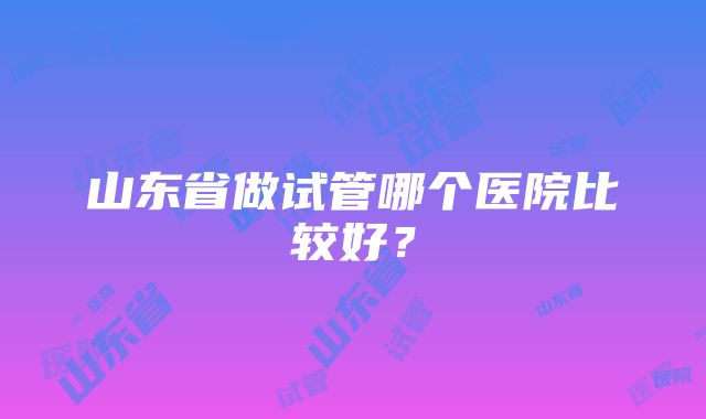 山东省做试管哪个医院比较好？