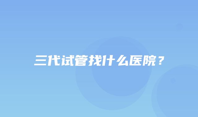 三代试管找什么医院？