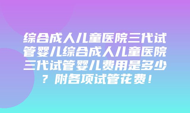 综合成人儿童医院三代试管婴儿综合成人儿童医院三代试管婴儿费用是多少？附各项试管花费！