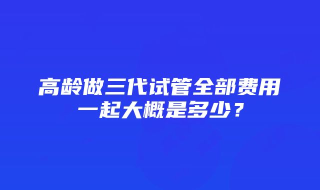 高龄做三代试管全部费用一起大概是多少？