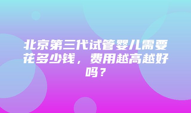 北京第三代试管婴儿需要花多少钱，费用越高越好吗？