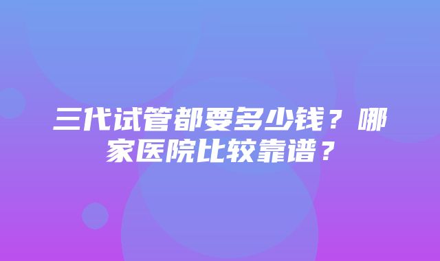 三代试管都要多少钱？哪家医院比较靠谱？