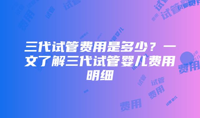 三代试管费用是多少？一文了解三代试管婴儿费用明细