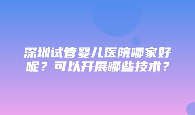 深圳试管婴儿医院哪家好呢？可以开展哪些技术？