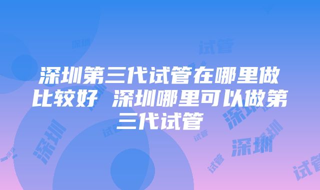 深圳第三代试管在哪里做比较好 深圳哪里可以做第三代试管