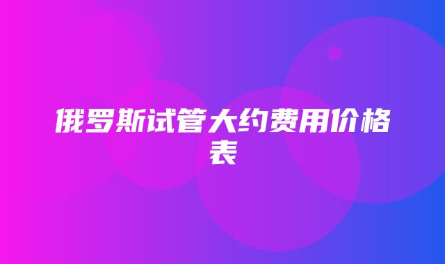 俄罗斯试管大约费用价格表