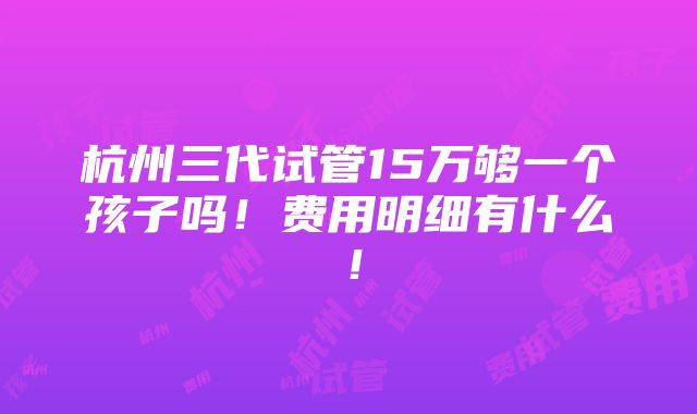 杭州三代试管15万够一个孩子吗！费用明细有什么！