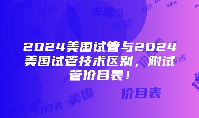 2024美国试管与2024美国试管技术区别，附试管价目表！