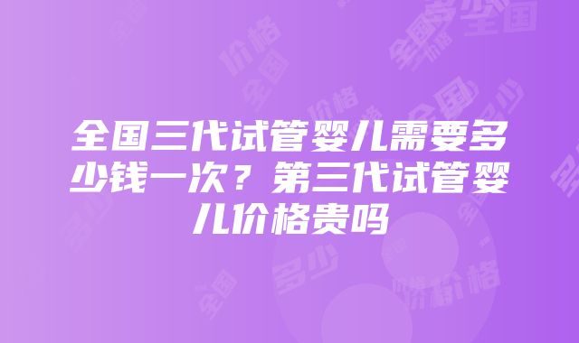 全国三代试管婴儿需要多少钱一次？第三代试管婴儿价格贵吗